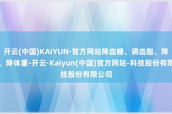 开云(中国)KAIYUN·官方网站降血糖、调血脂、降血压、降体重-开云·Kaiyun(中国)官方网站-科技股份有限公司