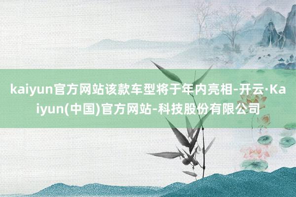 kaiyun官方网站该款车型将于年内亮相-开云·Kaiyun(中国)官方网站-科技股份有限公司