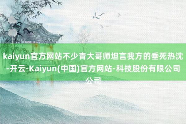 kaiyun官方网站不少青大哥师坦言我方的垂死热沈-开云·Kaiyun(中国)官方网站-科技股份有限公司