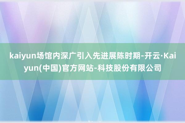kaiyun场馆内深广引入先进展陈时期-开云·Kaiyun(中国)官方网站-科技股份有限公司