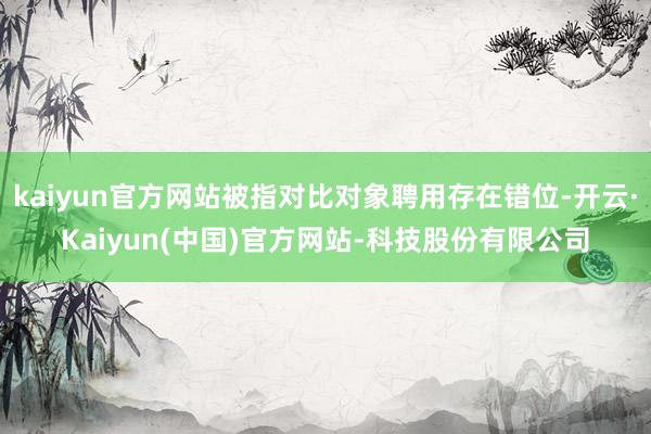 kaiyun官方网站被指对比对象聘用存在错位-开云·Kaiyun(中国)官方网站-科技股份有限公司