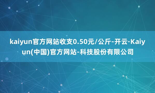 kaiyun官方网站收支0.50元/公斤-开云·Kaiyun(中国)官方网站-科技股份有限公司