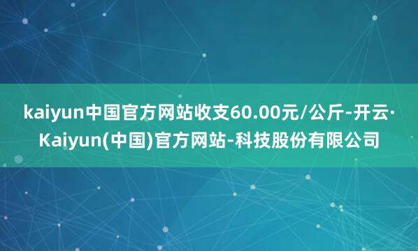 kaiyun中国官方网站收支60.00元/公斤-开云·Kaiyun(中国)官方网站-科技股份有限公司