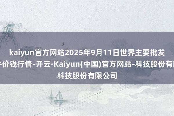 kaiyun官方网站2025年9月11日世界主要批发市集牛价钱行情-开云·Kaiyun(中国)官方网站-科技股份有限公司