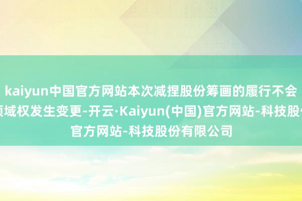 kaiyun中国官方网站本次减捏股份筹画的履行不会导致公司领域权发生变更-开云·Kaiyun(中国)官方网站-科技股份有限公司