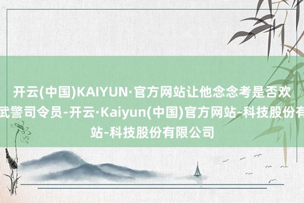 开云(中国)KAIYUN·官方网站让他念念考是否欢欣转任武警司令员-开云·Kaiyun(中国)官方网站-科技股份有限公司