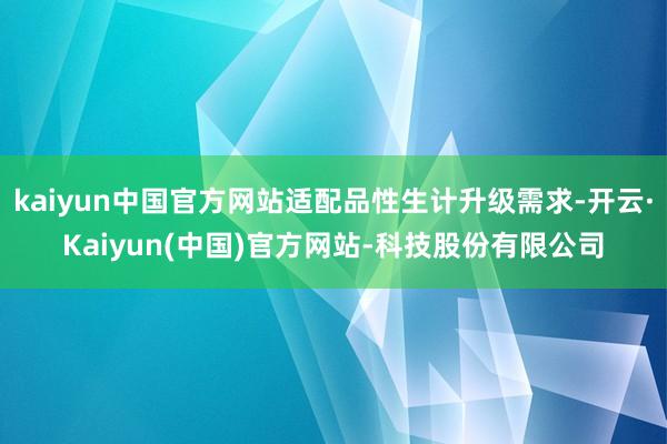 kaiyun中国官方网站适配品性生计升级需求-开云·Kaiyun(中国)官方网站-科技股份有限公司