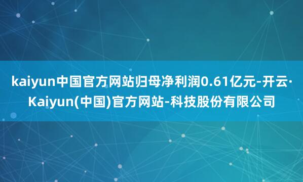 kaiyun中国官方网站归母净利润0.61亿元-开云·Kaiyun(中国)官方网站-科技股份有限公司