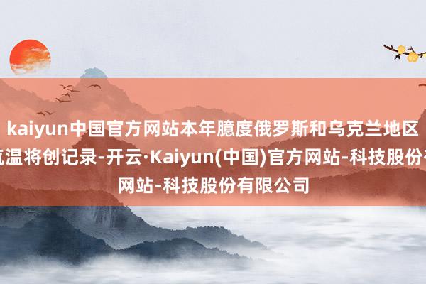 kaiyun中国官方网站本年臆度俄罗斯和乌克兰地区的最低气温将创记录-开云·Kaiyun(中国)官方网站-科技股份有限公司