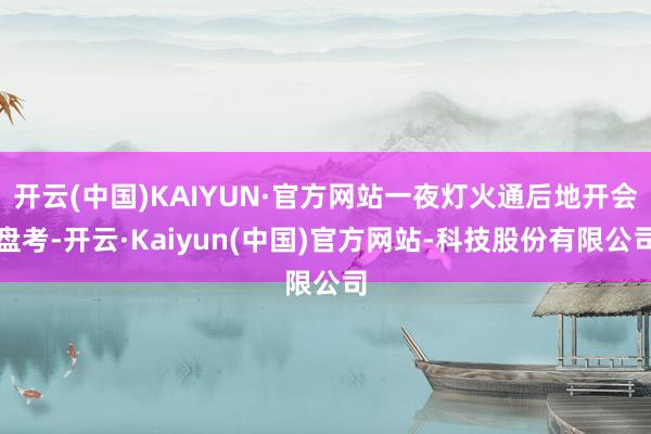 开云(中国)KAIYUN·官方网站一夜灯火通后地开会盘考-开云·Kaiyun(中国)官方网站-科技股份有限公司