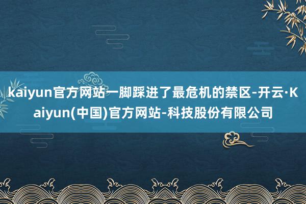 kaiyun官方网站一脚踩进了最危机的禁区-开云·Kaiyun(中国)官方网站-科技股份有限公司