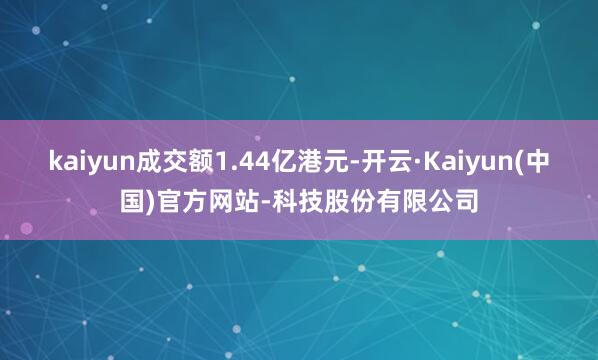 kaiyun成交额1.44亿港元-开云·Kaiyun(中国)官方网站-科技股份有限公司