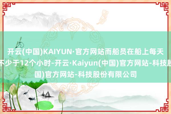 开云(中国)KAIYUN·官方网站而船员在船上每天的责任工夫不少于12个小时-开云·Kaiyun(中国)官方网站-科技股份有限公司