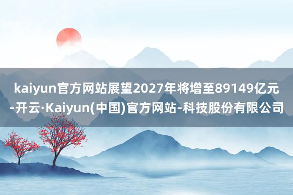 kaiyun官方网站展望2027年将增至89149亿元-开云·Kaiyun(中国)官方网站-科技股份有限公司